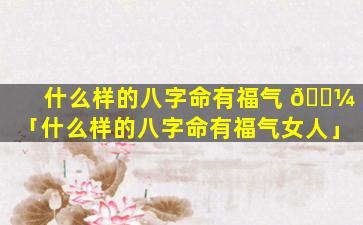 什么样的八字命有福气 🌼 「什么样的八字命有福气女人」